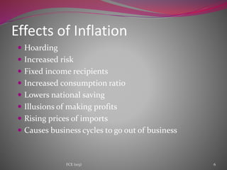  Hoarding
 Increased risk
 Fixed income recipients
 Increased consumption ratio
 Lowers national saving
 Illusions of making profits
 Rising prices of imports
 Causes business cycles to go out of business
Effects of Inflation
6FCE (103)
 