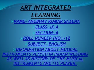 NAME- ANUBHAV KUMAR SAXENA
CLASS- IX-A
SECTION- A
ROLL NUMBER (NO.)-12
SUBJECT- ENGLISH
INFORMATION ABOUT MUSICAL
INSTRUMENTS PLAYED IN INDIAN WEDDING
AS WELL AS HISTORY OF THE MUSICAL
INSTRUMENTS AND ITS PLAYER.
 