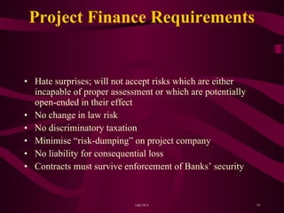 Project Finance Requirements  Hate surprises; will not accept risks which are either incapable of proper assessment or which are potentially open-ended in their effect No change in law risk No discriminatory taxation Minimise “risk-dumping” on project company No liability for consequential loss Contracts must survive enforcement of Banks’ security 