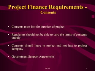 Project Finance Requirements -  Consents Consents must last for duration of project Regulators should not be able to vary the terms of consents unduly Consents should inure to project and not just to project company Government Support Agreements 