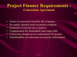 Project Finance Requirements - Concession Agreement Terms of concession fixed for life of project No unduly onerous terms on project company Extension of term for  force majeure Compensation for termination must repay debt Concession should survive enforcement of security Transferability of concession on security enforcement 