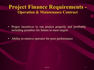 Project Finance Requirements - Operation & Maintenance Contract Proper incentives to run project properly and profitably including penalties for failure to meet targets Ability to remove operator for poor performance  