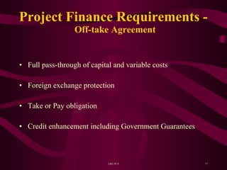 Project Finance Requirements -  Off-take Agreement Full pass-through of capital and variable costs Foreign exchange protection Take or Pay obligation Credit enhancement including Government Guarantees 