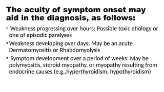 The acuity of symptom onset may
aid in the diagnosis, as follows:
• Weakness progressing over hours: Possible toxic etiology or
one of episodic paralyses
•Weakness developing over days: May be an acute
Dermatomyositis or Rhabdomyolysis
• Symptom development over a period of weeks: May be
polymyositis, steroid myopathy, or myopathy resulting from
endocrine causes (e.g.,hyperthyroidism, hypothyroidism)
 