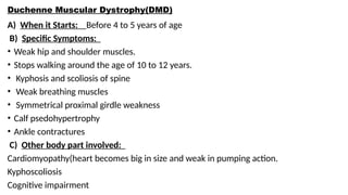 Duchenne Muscular Dystrophy(DMD)
A) When it Starts: Before 4 to 5 years of age
B) Specific Symptoms:
• Weak hip and shoulder muscles.
• Stops walking around the age of 10 to 12 years.
• Kyphosis and scoliosis of spine
• Weak breathing muscles
• Symmetrical proximal girdle weakness
• Calf psedohypertrophy
• Ankle contractures
C) Other body part involved:
Cardiomyopathy(heart becomes big in size and weak in pumping action.
Kyphoscoliosis
Cognitive impairment
 
