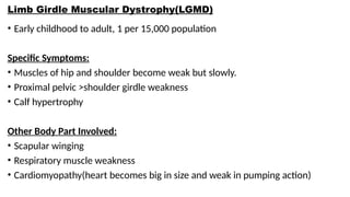 Limb Girdle Muscular Dystrophy(LGMD)
• Early childhood to adult, 1 per 15,000 population
Specific Symptoms:
• Muscles of hip and shoulder become weak but slowly.
• Proximal pelvic >shoulder girdle weakness
• Calf hypertrophy
Other Body Part Involved:
• Scapular winging
• Respiratory muscle weakness
• Cardiomyopathy(heart becomes big in size and weak in pumping action)
 