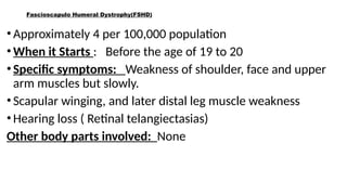 Fascioscapulo Humeral Dystrophy(FSHD)
•Approximately 4 per 100,000 population
•When it Starts : Before the age of 19 to 20
•Specific symptoms: Weakness of shoulder, face and upper
arm muscles but slowly.
•Scapular winging, and later distal leg muscle weakness
•Hearing loss ( Retinal telangiectasias)
Other body parts involved: None
 