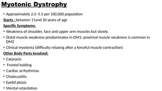 Myotonic Dystrophy
• Approximately 2.5–5.5 per 100,000 population
Starts : between 11and 20 years of age
Specific Symptoms:
• Weakness of shoulder, face and upper arm muscles but slowly.
• Distal muscle weakness predominates in DM1; proximal muscle weakness is common in
DM2
• Clinical myotonia (difficulty relaxing after a forceful muscle contraction)
Other Body Parts Involved:
• Cataracts
• Frontal balding
• Cardiac arrhythmias
• Cholecystitis
• Eyelid ptosis
• Mental retardation
 