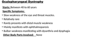 Oculopharyngeal Dystrophy
Starts: Between 40 to 60 years
Specific Symptoms:
• Slow weakness of the eye and throat muscles.
• Relatively rare
• Rarely presents with distal muscle weakness
• Mainly manifests with ophthalmoparesis
• Bulbar weakness manifesting with dysarthria and dysphagia
Other Body Parts Involved: None
 