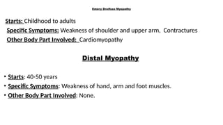 Emery Dreifuss Myopathy
Starts: Childhood to adults
Specific Symptoms: Weakness of shoulder and upper arm, Contractures
Other Body Part Involved: Cardiomyopathy
Distal Myopathy
• Starts: 40-50 years
• Specific Symptoms: Weakness of hand, arm and foot muscles.
• Other Body Part Involved: None.
 