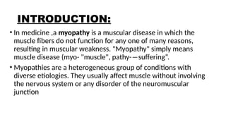 INTRODUCTION:
• In medicine ,a myopathy is a muscular disease in which the
muscle fibers do not function for any one of many reasons,
resulting in muscular weakness. "Myopathy" simply means
muscle disease (myo- "muscle", pathy-―suffering“.
• Myopathies are a heterogeneous group of conditions with
diverse etiologies. They usually affect muscle without involving
the nervous system or any disorder of the neuromuscular
junction
 