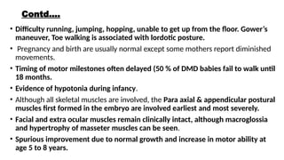 Contd….
• Difficulty running, jumping, hopping, unable to get up from the floor. Gower’s
maneuver, Toe walking is associated with lordotic posture.
• Pregnancy and birth are usually normal except some mothers report diminished
movements.
• Timing of motor milestones often delayed (50 % of DMD babies fail to walk until
18 months.
• Evidence of hypotonia during infancy.
• Although all skeletal muscles are involved, the Para axial & appendicular postural
muscles first formed in the embryo are involved earliest and most severely.
• Facial and extra ocular muscles remain clinically intact, although macroglossia
and hypertrophy of masseter muscles can be seen.
• Spurious improvement due to normal growth and increase in motor ability at
age 5 to 8 years.
 