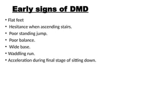 Early signs of DMD
• Flat feet
• Hesitance when ascending stairs.
• Poor standing jump.
• Poor balance.
• Wide base.
• Waddling run.
• Acceleration during final stage of sitting down.
 
