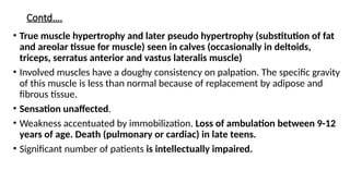 Contd….
• True muscle hypertrophy and later pseudo hypertrophy (substitution of fat
and areolar tissue for muscle) seen in calves (occasionally in deltoids,
triceps, serratus anterior and vastus lateralis muscle)
• Involved muscles have a doughy consistency on palpation. The specific gravity
of this muscle is less than normal because of replacement by adipose and
fibrous tissue.
• Sensation unaffected.
• Weakness accentuated by immobilization. Loss of ambulation between 9-12
years of age. Death (pulmonary or cardiac) in late teens.
• Significant number of patients is intellectually impaired.
 