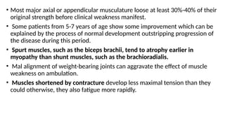 • Most major axial or appendicular musculature loose at least 30%-40% of their
original strength before clinical weakness manifest.
• Some patients from 5-7 years of age show some improvement which can be
explained by the process of normal development outstripping progression of
the disease during this period.
• Spurt muscles, such as the biceps brachii, tend to atrophy earlier in
myopathy than shunt muscles, such as the brachioradialis.
• Mal alignment of weight-bearing joints can aggravate the effect of muscle
weakness on ambulation.
• Muscles shortened by contracture develop less maximal tension than they
could otherwise, they also fatigue more rapidly.
 