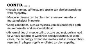 CONTD……
• Muscle cramps, stiffness, and spasm can also be associated
with myopathy.
• Muscular disease can be classified as neuromuscular or
musculoskeletal in nature.
• Some conditions, such as myositis, can be considered both
neuromuscular and musculoskeletal.
• Abnormalities of muscle cell structure and metabolism lead
to various patterns of weakness and dysfunction. In some
cases, the pathology extends to involve cardiac muscle fibers,
resulting in a hypertrophic or dilated cardiomyopathy.
 