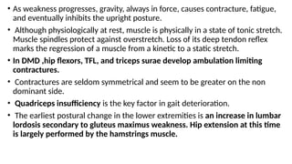 • As weakness progresses, gravity, always in force, causes contracture, fatigue,
and eventually inhibits the upright posture.
• Although physiologically at rest, muscle is physically in a state of tonic stretch.
Muscle spindles protect against overstretch. Loss of its deep tendon reflex
marks the regression of a muscle from a kinetic to a static stretch.
• In DMD ,hip flexors, TFL, and triceps surae develop ambulation limiting
contractures.
• Contractures are seldom symmetrical and seem to be greater on the non
dominant side.
• Quadriceps insufficiency is the key factor in gait deterioration.
• The earliest postural change in the lower extremities is an increase in lumbar
lordosis secondary to gluteus maximus weakness. Hip extension at this time
is largely performed by the hamstrings muscle.
 