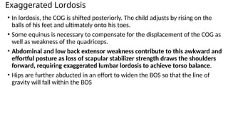 Exaggerated Lordosis
• In lordosis, the COG is shifted posteriorly. The child adjusts by rising on the
balls of his feet and ultimately onto his toes.
• Some equinus is necessary to compensate for the displacement of the COG as
well as weakness of the quadriceps.
• Abdominal and low back extensor weakness contribute to this awkward and
effortful posture as loss of scapular stabilizer strength draws the shoulders
forward, requiring exaggerated lumbar lordosis to achieve torso balance.
• Hips are further abducted in an effort to widen the BOS so that the line of
gravity will fall within the BOS
 