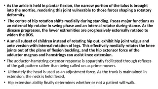 • As the ankle is held in plantar flexion, the narrow portion of the talus is brought
into the mortise, rendering this joint vulnerable to those forces shaping a rotatory
deformity.
• The centre of hip rotation shifts medially during standing. Psoas major functions as
an external hip rotator in swing phase and an internal rotator during stance. As the
disease progresses, the lower extremities are progressively externally rotated to
widen the BOS.
• A small subset of children instead of rotating hip out, exhibit hip joint valgus and
ante version with internal rotation of legs. This effectively medially rotates the knee
joints out of the plane of flexion buckling, and the hip extensor force of the
adductor magnus and hamstrings can assist knee extension.
• The adductor-hamstring extensor response is apparently facilitated through reflexes
of the gait pattern rather than being called on as prime movers.
• Ultimately the head is used as an adjustment force. As the trunk is maintained in
extension, the neck is held flexed.
• Hip extension ability finally determines whether or not a patient will walk.
 