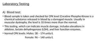 Laboratory Testing
A) Blood test:
• Blood sample is taken and checked for CPK level (Creatine Phospho Kinase is a
chemical substance released in blood by a damaged muscle. Usually in
muscular dystrophy, the level is 10 times more than the normal.
• This testing, which can indicate muscle damage, includes elevations in
aldolase, lactate dehydrogenase (LDH), and liver function enzymes.
• Normal CPK levels: Males: 38 – 174 units/L
Female: 96 – 140 units/L
 