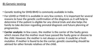B) Genetic testing
• Genetic testing for DMD/BMD is commonly available in India.
• For LGMD or FSHD it is available in very few centers. It is important for several
reasons to have the genetic confirmation of the diagnosis as it will help to
determine if the patient is eligible for any clinical trials and also helps the
family to take decision regarding prenatal diagnosis and future planning of
pregnancies.
• Carrier analysis: In few cases, the mother is the carrier of the faulty genes
which means that the mother must have passed the faulty gene or disease to
the child. However, the mother is not always a carrier. It could be a fresh
mutation. If mother is found to be the carrier, genetic counseling should be
advised for other female relatives of the child.
 