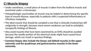 C) Muscle biopsy
• Under anesthesia, a small piece of muscle is taken from the bulkiest muscle and
examined under a microscope.
• Histopathologic examination of muscle may be helpful in determining the specific
type of muscle disease, especially in patients with a suspected inflammatory or
infectious myopathy.
• The ideal muscle that should be sampled is one that is clinically involved but still
antigravity in strength, because more-severe weakness can lead to unhelpful,
nonspecific findings of fibrosis.
• Also avoid muscles that have been examined by an EMG should be avoided
because the needle portion of the electrical study might have caused local
damage, which can result in spurious findings.
• Common biopsy sites include the biceps and deltoid muscles in the upper
extremity and the quadriceps and gastrocnemius muscles in the lower
extremity.
 