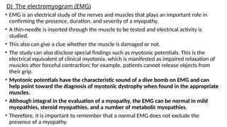 D) The electromyogram (EMG)
• EMG is an electrical study of the nerves and muscles that plays an important role in
confirming the presence, duration, and severity of a myopathy.
• A thin-needle is inserted through the muscle to be tested and electrical activity is
studied.
• This also can give a clue whether the muscle is damaged or not.
• The study can also disclose special findings such as myotonic potentials. This is the
electrical equivalent of clinical myotonia, which is manifested as impaired relaxation of
muscles after forceful contraction; for example, patients cannot release objects from
their grip.
• Myotonic potentials have the characteristic sound of a dive bomb on EMG and can
help point toward the diagnosis of myotonic dystrophy when found in the appropriate
muscles.
• Although integral in the evaluation of a myopathy, the EMG can be normal in mild
myopathies, steroid myopathies, and a number of metabolic myopathies.
• Therefore, it is important to remember that a normal EMG does not exclude the
presence of a myopathy.
 