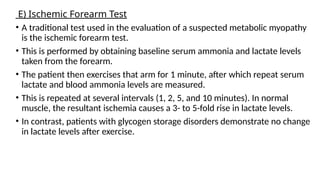E) Ischemic Forearm Test
• A traditional test used in the evaluation of a suspected metabolic myopathy
is the ischemic forearm test.
• This is performed by obtaining baseline serum ammonia and lactate levels
taken from the forearm.
• The patient then exercises that arm for 1 minute, after which repeat serum
lactate and blood ammonia levels are measured.
• This is repeated at several intervals (1, 2, 5, and 10 minutes). In normal
muscle, the resultant ischemia causes a 3- to 5-fold rise in lactate levels.
• In contrast, patients with glycogen storage disorders demonstrate no change
in lactate levels after exercise.
 