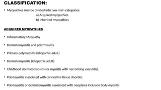 CLASSIFICATION:
• Myopathies may be divided into two main categories:
a) Acquired myopathies
b) Inherited myopathies
ACQUIRED MYOPATHIES
• Inflammatory Myopathy
• Dermatomyositis and polymyositis
• Primary polymyositis (idiopathic adult).
• Dermatomyositis (idiopathic adult).
• Childhood dermatomyositis (or myositis with necrotizing vasculitis).
• Polymyositis associated with connective tissue disorder.
• Polymyositis or dermatomyositis associated with neoplasia Inclusion body myositis
 