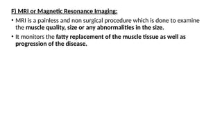 F) MRI or Magnetic Resonance Imaging:
• MRI is a painless and non surgical procedure which is done to examine
the muscle quality, size or any abnormalities in the size.
• It monitors the fatty replacement of the muscle tissue as well as
progression of the disease.
 