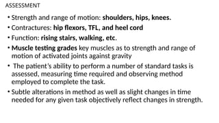 ASSESSMENT
• Strength and range of motion: shoulders, hips, knees.
• Contractures: hip flexors, TFL, and heel cord
• Function: rising stairs, walking, etc.
• Muscle testing grades key muscles as to strength and range of
motion of activated joints against gravity
• The patient’s ability to perform a number of standard tasks is
assessed, measuring time required and observing method
employed to complete the task.
• Subtle alterations in method as well as slight changes in time
needed for any given task objectively reflect changes in strength.
 