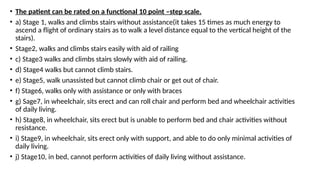 • The patient can be rated on a functional 10 point –step scale.
• a) Stage 1, walks and climbs stairs without assistance(it takes 15 times as much energy to
ascend a flight of ordinary stairs as to walk a level distance equal to the vertical height of the
stairs).
• Stage2, walks and climbs stairs easily with aid of railing
• c) Stage3 walks and climbs stairs slowly with aid of railing.
• d) Stage4 walks but cannot climb stairs.
• e) Stage5, walk unassisted but cannot climb chair or get out of chair.
• f) Stage6, walks only with assistance or only with braces
• g) Sage7, in wheelchair, sits erect and can roll chair and perform bed and wheelchair activities
of daily living.
• h) Stage8, in wheelchair, sits erect but is unable to perform bed and chair activities without
resistance.
• i) Stage9, in wheelchair, sits erect only with support, and able to do only minimal activities of
daily living.
• j) Stage10, in bed, cannot perform activities of daily living without assistance.
 