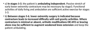 • a) In stages 1-3, the patient is ambulating independent. Passive stretch of
early lower extremity contracture may be necessary by stage3. Functional
activities of daily living and ambulation are sufficient active exercise for stages
1-3.
• b) Between stages 5-6, lower extremity surgery is indicated because
contracture leads to increased difficulty with anti gravity activities. Where
contracture is minimal or absent, orthotic modifications OR AFO or bracing
alone may be sufficient to augment weakened knee extension and keep the
patient ambulating.
 