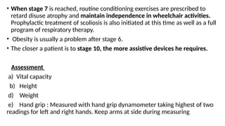 • When stage 7 is reached, routine conditioning exercises are prescribed to
retard disuse atrophy and maintain independence in wheelchair activities.
Prophylactic treatment of scoliosis is also initiated at this time as well as a full
program of respiratory therapy.
• Obesity is usually a problem after stage 6.
• The closer a patient is to stage 10, the more assistive devices he requires.
Assessment
a) Vital capacity
b) Height
d) Weight
e) Hand grip : Measured with hand grip dynamometer taking highest of two
readings for left and right hands. Keep arms at side during measuring
 