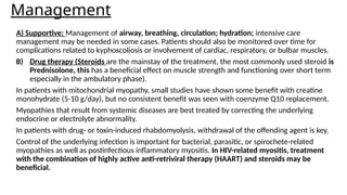 Management
A) Supportive: Management of airway, breathing, circulation; hydration; intensive care
management may be needed in some cases. Patients should also be monitored over time for
complications related to kyphoscoliosis or involvement of cardiac, respiratory, or bulbar muscles.
B) Drug therapy (Steroids are the mainstay of the treatment, the most commonly used steroid is
Prednisolone, this has a beneficial effect on muscle strength and functioning over short term
especially in the ambulatory phase).
In patients with mitochondrial myopathy, small studies have shown some benefit with creatine
monohydrate (5-10 g/day), but no consistent benefit was seen with coenzyme Q10 replacement.
Myopathies that result from systemic diseases are best treated by correcting the underlying
endocrine or electrolyte abnormality.
In patients with drug- or toxin-induced rhabdomyolysis, withdrawal of the offending agent is key.
Control of the underlying infection is important for bacterial, parasitic, or spirochete-related
myopathies as well as postinfectious inflammatory myositis. In HIV-related myositis, treatment
with the combination of highly active anti-retriviral therapy (HAART) and steroids may be
beneficial.
 