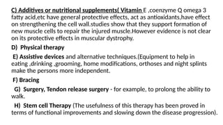 C) Additives or nutritional supplements( Vitamin E ,coenzyme Q omega 3
fatty acid,etc have general protective effects, act as antioxidants,have effect
on strengthening the cell wall.studies show that they support formation of
new muscle cells to repair the injured muscle.However evidence is not clear
on its protective effects in muscular dystrophy.
D) Physical therapy
E) Assistive devices and alternative techniques.(Equipment to help in
eating ,drinking ,grooming, home modifications, orthoses and night splints
make the persons more independent.
F) Bracing
G) Surgery, Tendon release surgery - for example, to prolong the ability to
walk.
H) Stem cell Therapy (The usefulness of this therapy has been proved in
terms of functional improvements and slowing down the disease progression).
 