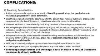 COMPLICATIONS:
A) Breathing Complications
• Patients with muscular dystrophy are at risk of breathing complications due to spinal muscle
weakness & progression of spinal deformities.
• Breathing complications mostly occur only after the person stops walking. But in case of congenital
muscular dystrophy, breathlessness is noticed even when the person is still walking.
• Shoulder weakness is the earliest sign indicating the onset of breathing muscle weakness.
• Breathing complications in muscular dystrophy majorly include reduced lung expansion leading to
collapse of lung tissue, which in turn causes chest infections. It also causes difficulty in coughing which
increases the accumulation of mucus in the lungs.
• In Myotonic dystrophy, there is combination of breathing muscle weakness and dysfunction of the
breathing centers in the brain. Persons are at risk of aspiration pneumonia due to failure of
swallowing muscle function.
• Difficulty in breathing at night may even cause breathing failure which can be fatal.
• In later stages of muscular dystrophy, the person may have to be put on a ventilator.
• Breathing complications are the major cause of death in 90% of Duchenne
muscular dystrophy patients.
 