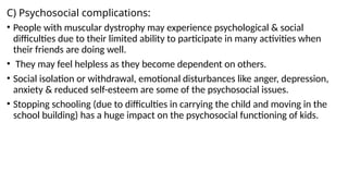 C) Psychosocial complications:
• People with muscular dystrophy may experience psychological & social
difficulties due to their limited ability to participate in many activities when
their friends are doing well.
• They may feel helpless as they become dependent on others.
• Social isolation or withdrawal, emotional disturbances like anger, depression,
anxiety & reduced self-esteem are some of the psychosocial issues.
• Stopping schooling (due to difficulties in carrying the child and moving in the
school building) has a huge impact on the psychosocial functioning of kids.
 