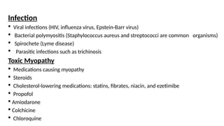 Infection
 Viral infections (HIV, influenza virus, Epstein-Barr virus)
 Bacterial polymyositis (Staphylococcus aureus and streptococci are common organisms)
 Spirochete (Lyme disease)
 Parasitic infections such as trichinosis
Toxic Myopathy
 Medications causing myopathy
 Steroids
 Cholesterol-lowering medications: statins, fibrates, niacin, and ezetimibe
 Propofol
 Amiodarone
 Colchicine
 Chloroquine
 