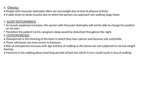 4. Obesity:
• People with muscular dystrophy often are overweight due to lack of physical activity.
• It adds strain to weak muscles due to which the person can approach non walking stage faster.
5. SLEEP DISTURABNCE
• As muscle weakness increases, the person with Muscular dystrophy will not be able to change his position
on his own.
• Therefore the patient's & his caregivers sleep would be disturbed throughout the night.
6. OSTEOPOROSIS:
• Osteoporosis is the thinning of the bone in which they lose calcium and become soft and brittle.
• These soft bones are more prone to fractures.
• Risk of osteoporosis increase with age and loss of walking as the bones are not subjected to normal weight
bearing.
• Fractures in the walking phase lead long periods of bed rest which in turn could result in loss of walking.
 