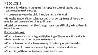 7. SCOLIOSIS
• Scoliosis is twisting in the spine (S shaped curvature) caused due to
weakness in trunk muscles.
• It progresses when the child is unable to stand or walk.
• It results in poor sitting tolerance and balance, tightness of the trunk
muscles and compression of lungs & heart.
• Restricted movement of the rib cage may cause difficulty in breathing &
heart functions.
8. Contractures:
• Contractures are shortening and tightening of the muscle tissue due to
which there is restriction in joint movements.
• Contractures occur due to weakening of certain groups of muscles.
• They are most commonly seen at hip, knees, ankles and elbows.
• Stretching of these contractures cause severe pain
 