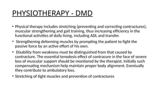 PHYSIOTHERAPY - DMD
• Physical therapy includes stretching (preventing and correcting contractures),
muscular strengthening and gait training, thus increasing efficiency in the
functional activities of daily living, including ADL and transfer.
• Strengthening deforming muscles by prompting the patient to fight the
passive force by an active effort of his own.
• Disability from weakness must be distinguished from that caused by
contracture. The essential tenodesis effect of contracure in the face of severe
loss of muscular support should be monitored by the therapist. Initially such
compensating mechanism help maintain proper body alignment. Eventually
they contribute to ambulatory loss.
• Stretching of tight muscles and prevention of contractures
 