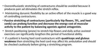 • Overenthusiastic stretching of contractures should be avoided because it
produces pain ad stimulates the stretch reflex.
• Maintaining dynamic flexibility by an active effort of the muscle is a good way
of controlling contractures.
• Passive stretching of contractures (particularly hip flexors, TFL, and heel
cords) can prolong function and decrease the energy cost of muscular
activity to the patient by balancing agonists against antagonists.
• Stretch positioning (prone) to stretch hip flexors and daily active assisted
exercises can significantly lengthen the period of functional ability.
• If a patient is having heel cord contracture with quadriceps and gluteus
weakness then stretching the heel cord may affect his ambulation and should
be checked cautiously before giving a stretching program.
 