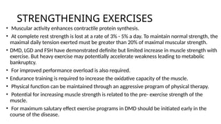 STRENGTHENING EXERCISES
• Muscular activity enhances contractile protein synthesis.
• At complete rest strength is lost at a rate of 3% - 5% a day. To maintain normal strength, the
maximal daily tension exerted must be greater than 20% of maximal muscular strength.
• DMD, LGD and FSH have demonstrated definite but limited increase in muscle strength with
exercise. But heavy exercise may potentially accelerate weakness leading to metabolic
bankruptcy.
• For improved performance overload is also required.
• Endurance training is required to increase the oxidative capacity of the muscle.
• Physical function can be maintained through an aggressive program of physical therapy.
• Potential for increasing muscle strength is related to the pre- exercise strength of the
muscle.
• For maximum salutary effect exercise programs in DMD should be initiated early in the
course of the disease.
 