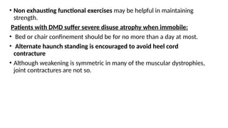 • Non exhausting functional exercises may be helpful in maintaining
strength.
Patients with DMD suffer severe disuse atrophy when immobile:
• Bed or chair confinement should be for no more than a day at most.
• Alternate haunch standing is encouraged to avoid heel cord
contracture
• Although weakening is symmetric in many of the muscular dystrophies,
joint contractures are not so.
 