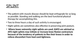 SPLINT
• The patient with muscle disease should be kept orthograde for as long
as possible. Standing and walking are the best functional physical
therapy for accomplishing this.
• Two to three hours a day of such activity is encouraged.
• Night splints are sometimes also effective in preserving joint posture.
• Where lower extremity night splints are used, KAFO are advised as
AFO night splints may initiate or increase knee flexion contracture
because of the tendency of patients to flex their knees in order to
relieve discomfort from heel cord tightness.
 