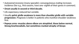 • Autosomal recessive (many sporadic); consanguineous mating increases
incidence (for e.g., first cousins, have one- eighth of their genes in common).
• Onset usually in second or third decade.
• Life expectancy reduced but variable.
• Usually pelvic girdle weakness is more than shoulder girdle with variable
progression. Prognosis is better in patients who manifest shoulder weakness
first.
• Popeye arms- muscles above elbow are atrophied, those below normal,
Strong brachioradialis, but sometimes marked atrophy of biceps
 