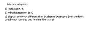 Laboratory diagnosis:
a) Increased CPK
b) Mixed pattern on EMG
c) Biopsy somewhat different than Duchenne Dystrophy (muscle fibers
usually not rounded and hyaline fibers rare).
 