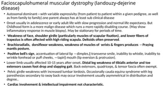 Facioscapulohumeral muscular dystrophy (landouzy-dejerine
disease)
• Autosomal dominant—with variable expressivity (from patient to patient within a given pedigree, as well
as from family to family).one parent always has at least sub clinical disease
• Onset usually in adolescence or early adult life with slow progression and normal life expectancy. But
Childhood form is a more malign disease which runs a more rapidly disabling course. (May show
inflammatory response in muscle biopsy). May be stationary for periods of time.
• Weakness of face, shoulder girdle (particularly muscles of scapular fixation), and lower fibers of
trapezius is often affected with high riding scapula. Deltoids often preserved.
• Brachioradialis, dorsiflexor weakness, weakness of muscles of wrists & fingers produces ―Praying
mantis posture.
• Positive bell’s sign, accentuation of lateral lip ―dimples,‖ transverse smile, inability to whistle, inability to
wrinkle forehead or puff cheeks, ―tapir‖ mouth (lip eversion & protrusion).
• Lower limb usually affected 10-15 years after onset. Distal leg weakness of tibialis anterior and toe
extensors causes foot drop and slapping gait. Back extensors, quadriceps, & tensor fascia often exempt.
• Pelvic girdle weakness with increased lumbar lordosis. Occasionally cauda equina syndrome with leg
paresthesias secondary to sway back may occur Involvement usually asymmetrical in distribution and
degree..
• Cardiac involvement & intellectual impairment not characteristic.
 