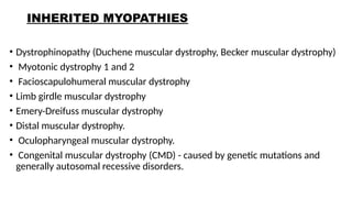 INHERITED MYOPATHIES
• Dystrophinopathy (Duchene muscular dystrophy, Becker muscular dystrophy)
• Myotonic dystrophy 1 and 2
• Facioscapulohumeral muscular dystrophy
• Limb girdle muscular dystrophy
• Emery-Dreifuss muscular dystrophy
• Distal muscular dystrophy.
• Oculopharyngeal muscular dystrophy.
• Congenital muscular dystrophy (CMD) - caused by genetic mutations and
generally autosomal recessive disorders.
 